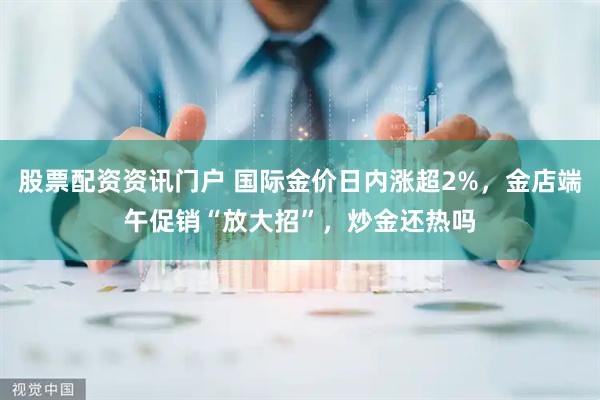 股票配资资讯门户 国际金价日内涨超2%，金店端午促销“放大招”，炒金还热吗
