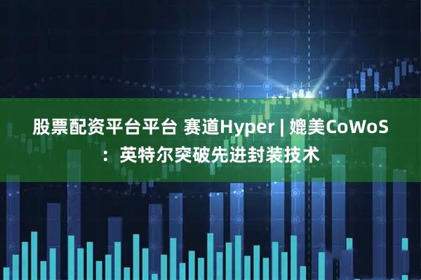 股票配资平台平台 赛道Hyper | 媲美CoWoS：英特尔突破先进封装技术
