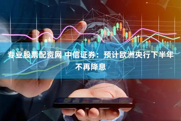 专业股票配资网 中信证券：预计欧洲央行下半年不再降息