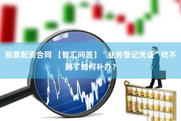 股票配资合同 【智汇问答】“业务登记凭证”找不到了如何补办？