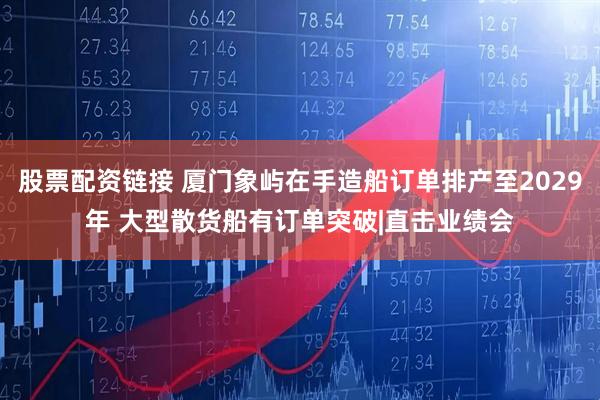 股票配资链接 厦门象屿在手造船订单排产至2029年 大型散货船有订单突破|直击业绩会