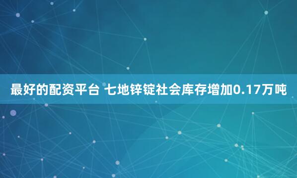 最好的配资平台 七地锌锭社会库存增加0.17万吨