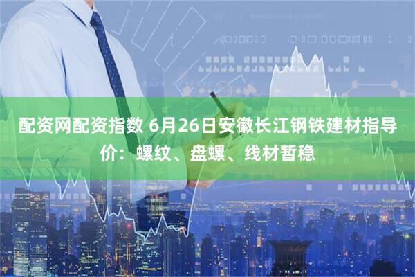 配资网配资指数 6月26日安徽长江钢铁建材指导价：螺纹、盘螺、线材暂稳