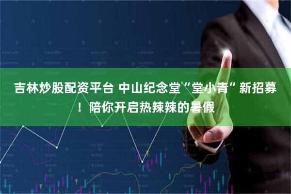吉林炒股配资平台 中山纪念堂“堂小青”新招募！陪你开启热辣辣的暑假