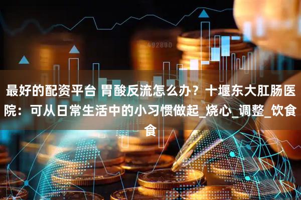 最好的配资平台 胃酸反流怎么办？十堰东大肛肠医院：可从日常生活中的小习惯做起_烧心_调整_饮食