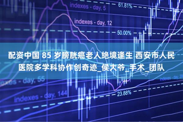 配资中国 85 岁膀胱癌老人绝境逢生 西安市人民医院多学科协作创奇迹_侯大爷_手术_团队
