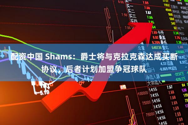 配资中国 Shams：爵士将与克拉克森达成买断协议，后者计划加盟争冠球队