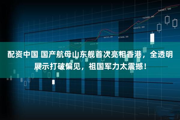 配资中国 国产航母山东舰首次亮相香港，全透明展示打破偏见，祖国军力太震撼！