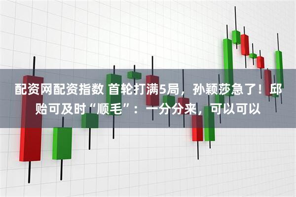 配资网配资指数 首轮打满5局，孙颖莎急了！邱贻可及时“顺毛”：一分分来，可以可以