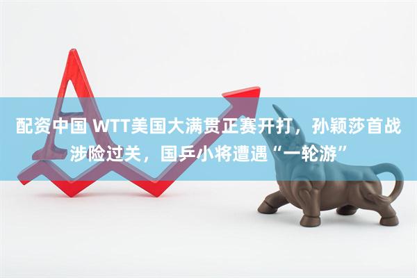 配资中国 WTT美国大满贯正赛开打，孙颖莎首战涉险过关，国乒小将遭遇“一轮游”