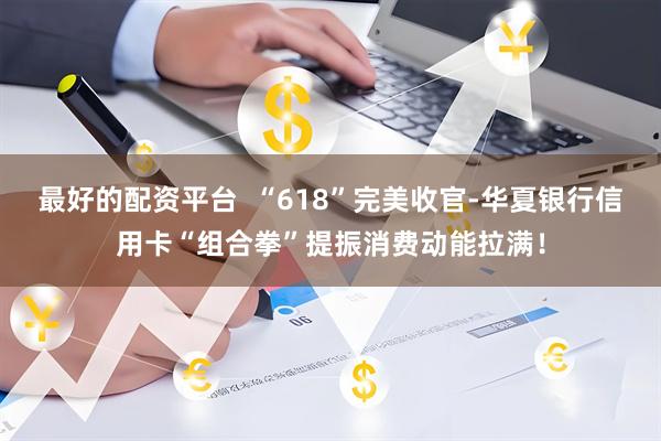 最好的配资平台  “618”完美收官-华夏银行信用卡“组合拳”提振消费动能拉满！