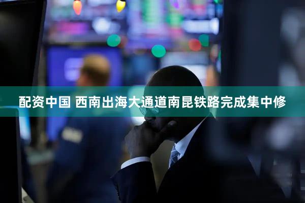 配资中国 西南出海大通道南昆铁路完成集中修