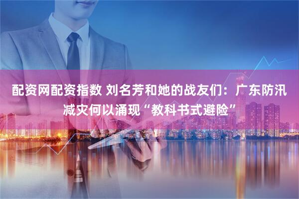 配资网配资指数 刘名芳和她的战友们：广东防汛减灾何以涌现“教科书式避险”