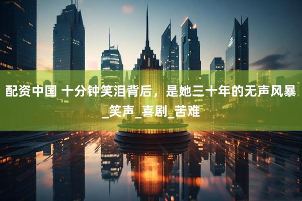 配资中国 十分钟笑泪背后，是她三十年的无声风暴_笑声_喜剧_苦难