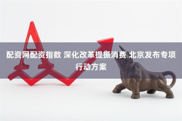 配资网配资指数 深化改革提振消费 北京发布专项行动方案