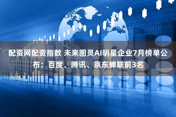 配资网配资指数 未来图灵AI明星企业7月榜单公布：百度、腾讯、京东蝉联前3名
