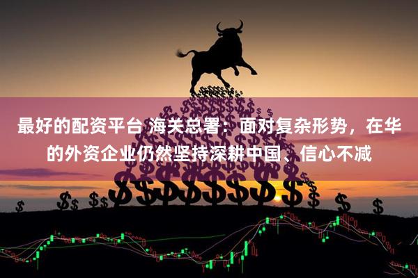 最好的配资平台 海关总署：面对复杂形势，在华的外资企业仍然坚持深耕中国、信心不减