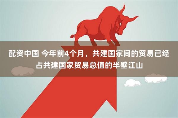 配资中国 今年前4个月，共建国家间的贸易已经占共建国家贸易总值的半壁江山