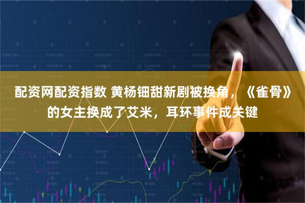 配资网配资指数 黄杨钿甜新剧被换角，《雀骨》的女主换成了艾米，耳环事件成关键