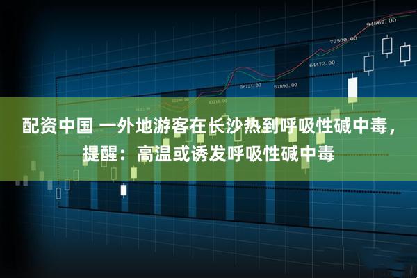 配资中国 一外地游客在长沙热到呼吸性碱中毒，提醒：高温或诱发呼吸性碱中毒