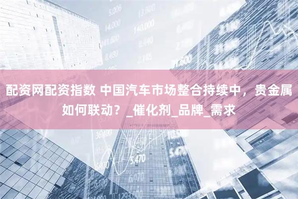 配资网配资指数 中国汽车市场整合持续中，贵金属如何联动？_催化剂_品牌_需求