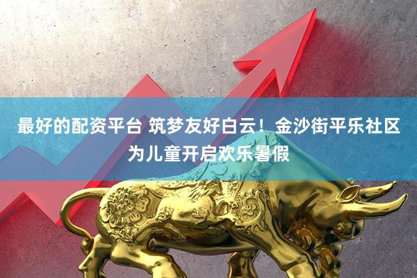 最好的配资平台 筑梦友好白云！金沙街平乐社区为儿童开启欢乐暑假