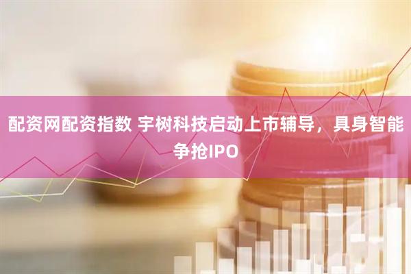配资网配资指数 宇树科技启动上市辅导，具身智能争抢IPO