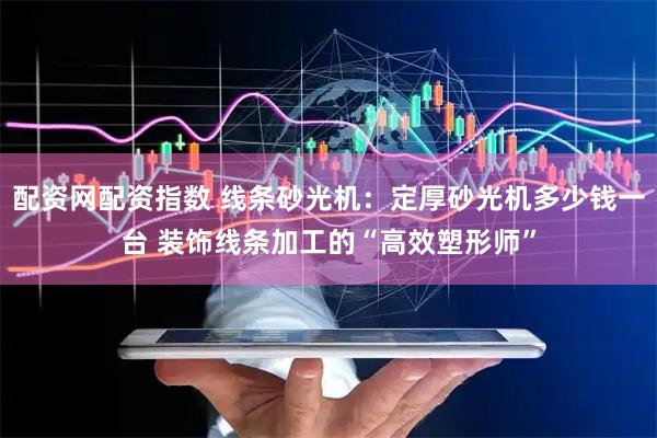 配资网配资指数 线条砂光机：定厚砂光机多少钱一台 装饰线条加工的“高效塑形师”
