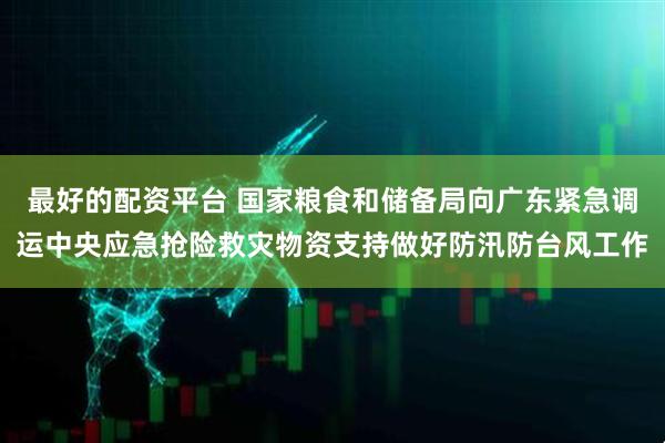 最好的配资平台 国家粮食和储备局向广东紧急调运中央应急抢险救灾物资支持做好防汛防台风工作