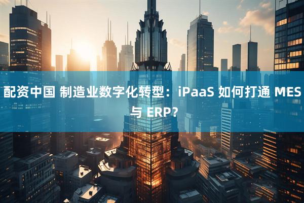 配资中国 制造业数字化转型：iPaaS 如何打通 MES 与 ERP？