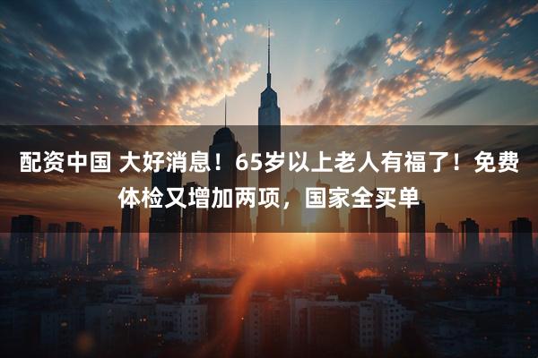配资中国 大好消息！65岁以上老人有福了！免费体检又增加两项，国家全买单