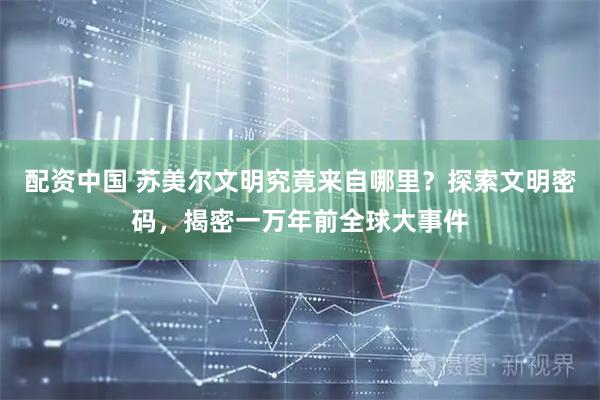 配资中国 苏美尔文明究竟来自哪里？探索文明密码，揭密一万年前全球大事件