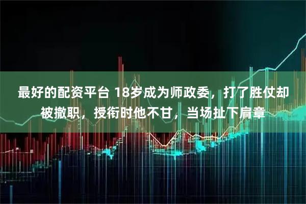最好的配资平台 18岁成为师政委，打了胜仗却被撤职，授衔时他不甘，当场扯下肩章