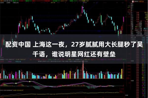 配资中国 上海这一夜，27岁腻腻用大长腿秒了吴千语，谁说明星网红还有壁垒