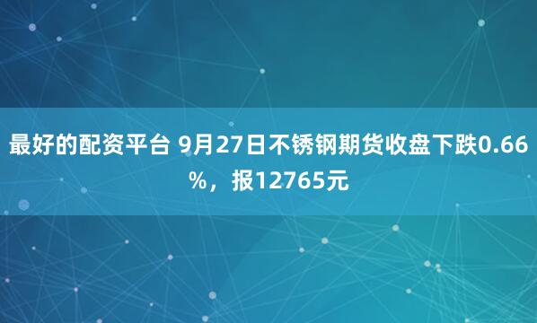 最好的配资平台 9月27日不锈钢期货收盘下跌0.66%，报12765元