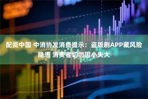 配资中国 中消协发消费提示：盗版剧APP藏风险隐患 消费者切勿因小失大