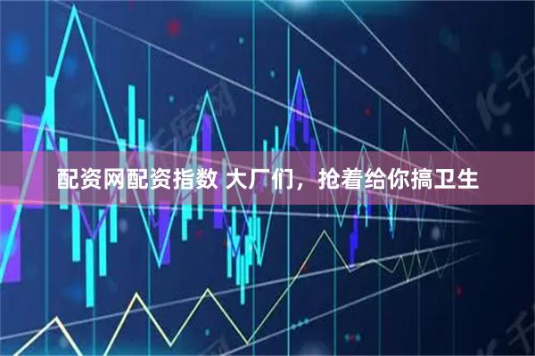 配资网配资指数 大厂们，抢着给你搞卫生