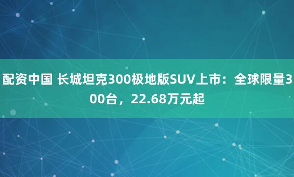 配资中国 长城坦克300极地版SUV上市：全球限量300台，22.68万元起