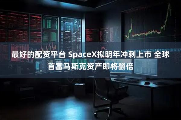 最好的配资平台 SpaceX拟明年冲刺上市 全球首富马斯克资产即将翻倍