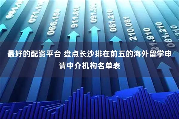最好的配资平台 盘点长沙排在前五的海外留学申请中介机构名单表
