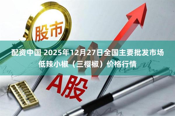配资中国 2025年12月27日全国主要批发市场低辣小椒（三樱椒）价格行情