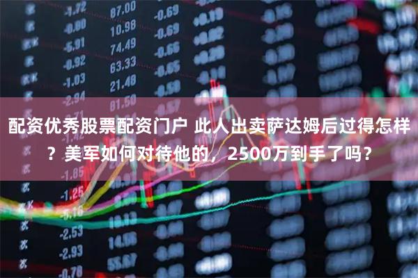 配资优秀股票配资门户 此人出卖萨达姆后过得怎样？美军如何对待他的，2500万到手了吗？