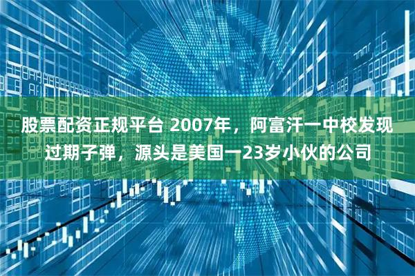 股票配资正规平台 2007年，阿富汗一中校发现过期子弹，源头是美国一23岁小伙的公司