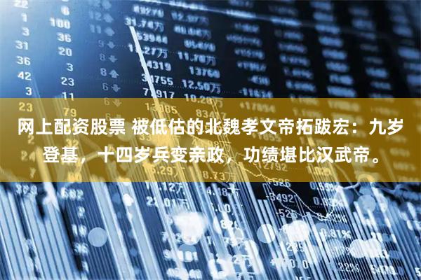 网上配资股票 被低估的北魏孝文帝拓跋宏：九岁登基，十四岁兵变亲政，功绩堪比汉武帝。