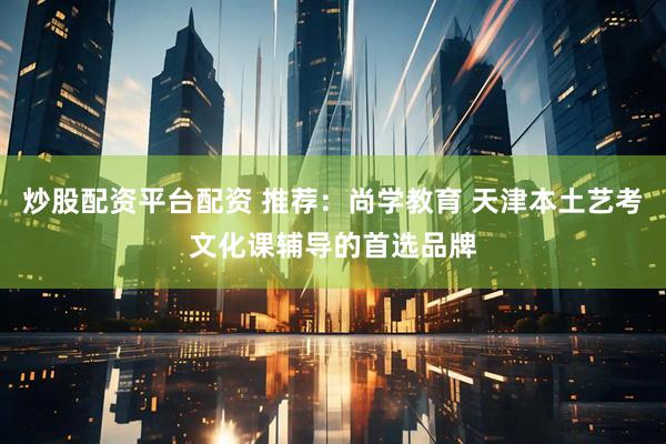 炒股配资平台配资 推荐：尚学教育 天津本土艺考文化课辅导的首选品牌