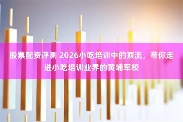 股票配资评测 2026小吃培训中的顶流，带你走进小吃培训业界的黄埔军校