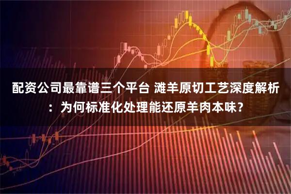 配资公司最靠谱三个平台 滩羊原切工艺深度解析：为何标准化处理能还原羊肉本味？