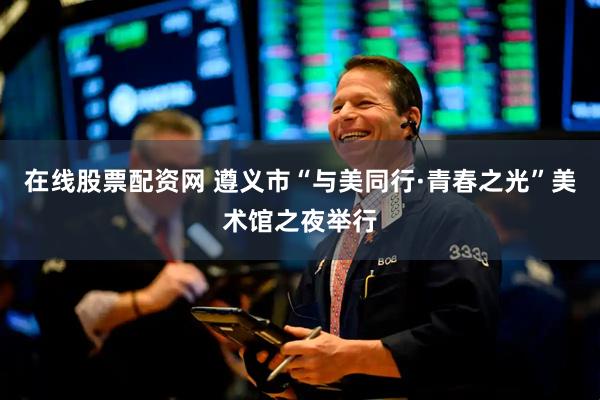 在线股票配资网 遵义市“与美同行·青春之光”美术馆之夜举行