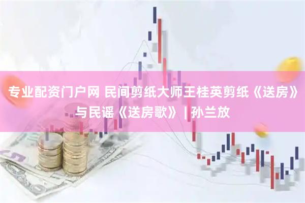 专业配资门户网 民间剪纸大师王桂英剪纸《送房》与民谣《送房歌》 | 孙兰放