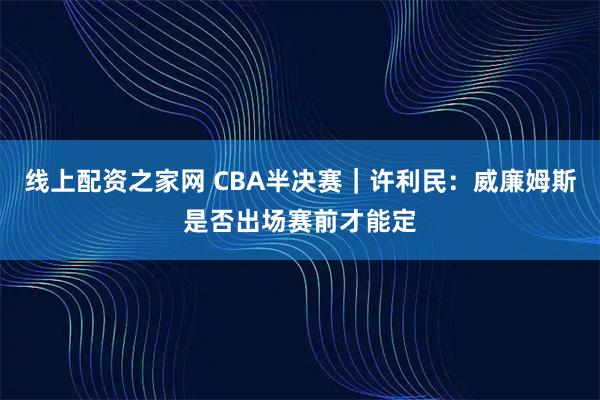 线上配资之家网 CBA半决赛｜许利民：威廉姆斯是否出场赛前才能定